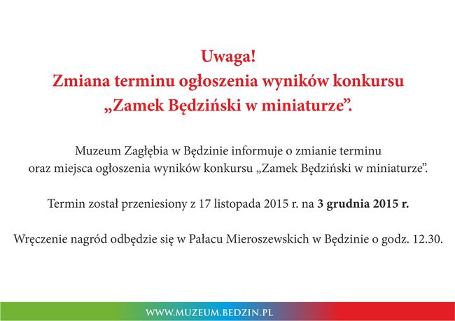 Uwaga! Zmiana terminu ogłoszenia wyników konkursu "Zamek Będziński w miniaturze”.  Muzeum Zagłębia w Będzinie informuje o zmianie terminu oraz miejsca ogłoszenia wyników konkursu „Zamek Będziński w miniaturze”.  Termin został przeniesiony z 17 listopada 2015 na 3 grudnia 2015 r.  Wręczenie nagród odbędzie się w Pałacu Mieroszewskich w Będzinie o godz. 12.30.